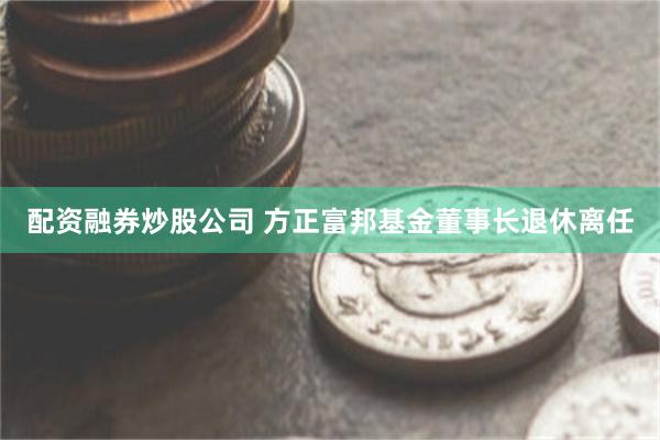 配资融券炒股公司 方正富邦基金董事长退休离任