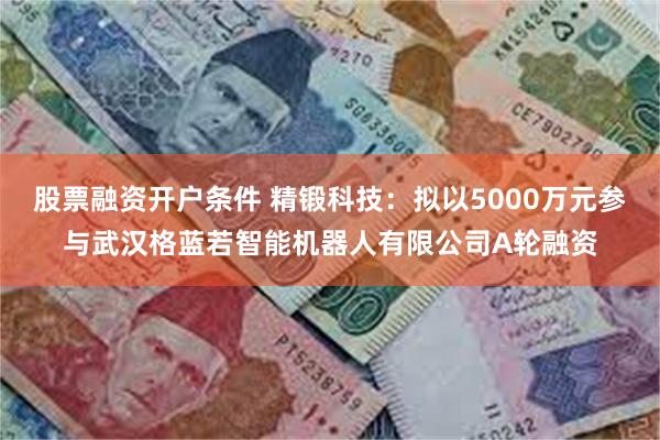 股票融资开户条件 精锻科技：拟以5000万元参与武汉格蓝若智能机器人有限公司A轮融资