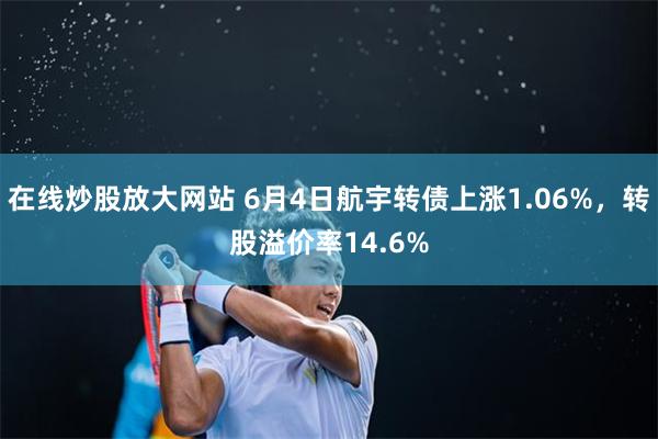 在线炒股放大网站 6月4日航宇转债上涨1.06%，转股溢价率14.6%