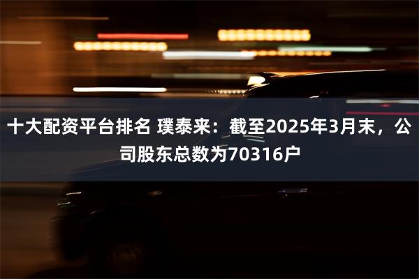 十大配资平台排名 璞泰来：截至2025年3月末，公司股东总数为70316户