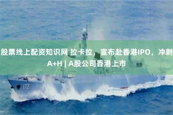 股票线上配资知识网 拉卡拉，宣布赴香港IPO，冲刺A+H | A股公司香港上市