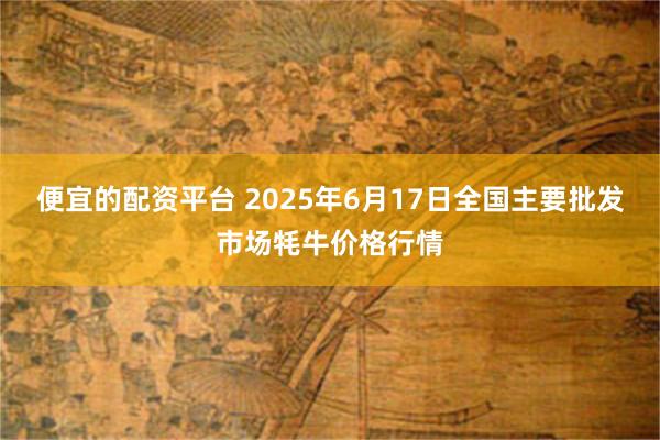 便宜的配资平台 2025年6月17日全国主要批发市场牦牛价格行情