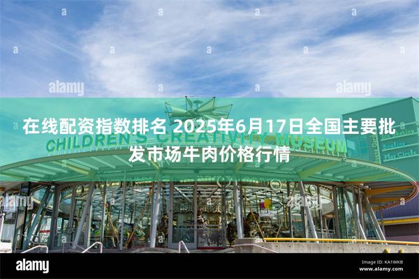 在线配资指数排名 2025年6月17日全国主要批发市场牛肉价格行情