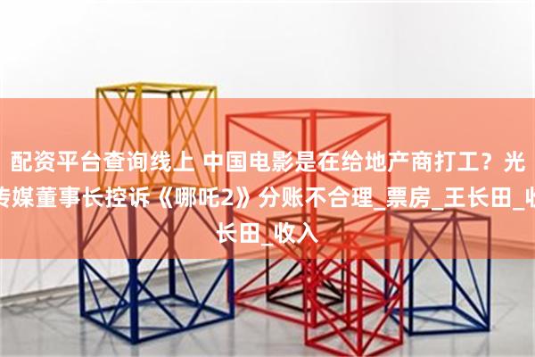 配资平台查询线上 中国电影是在给地产商打工？光线传媒董事长控诉《哪吒2》分账不合理_票房_王长田_收入