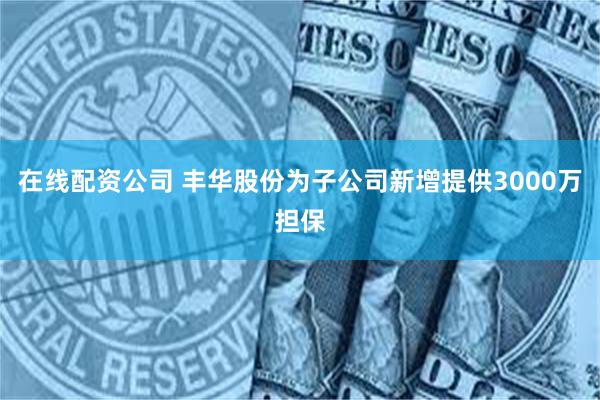 在线配资公司 丰华股份为子公司新增提供3000万担保