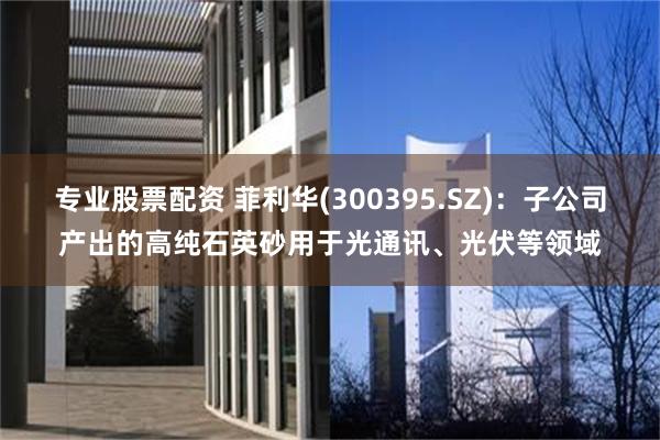 专业股票配资 菲利华(300395.SZ)：子公司产出的高纯石英砂用于光通讯、光伏等领域