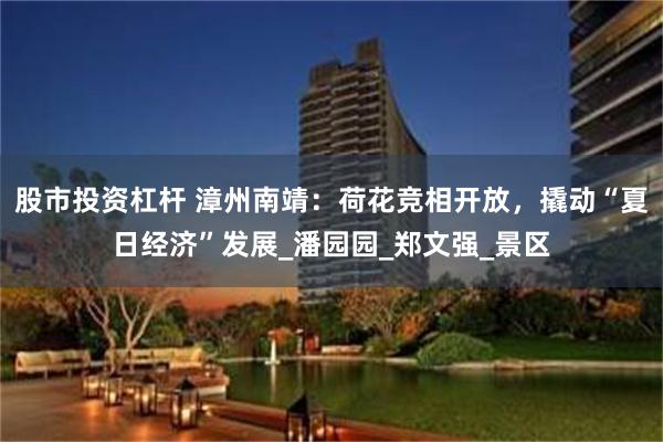 股市投资杠杆 漳州南靖：荷花竞相开放，撬动“夏日经济”发展_潘园园_郑文强_景区