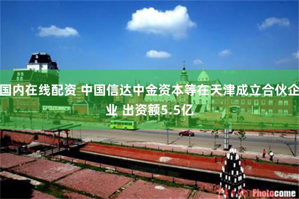 国内在线配资 中国信达中金资本等在天津成立合伙企业 出资额5.5亿