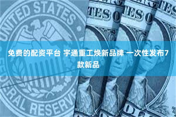 免费的配资平台 宇通重工焕新品牌 一次性发布7款新品