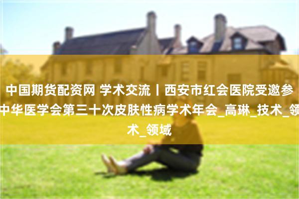 中国期货配资网 学术交流丨西安市红会医院受邀参加中华医学会第三十次皮肤性病学术年会_高琳_技术_领域