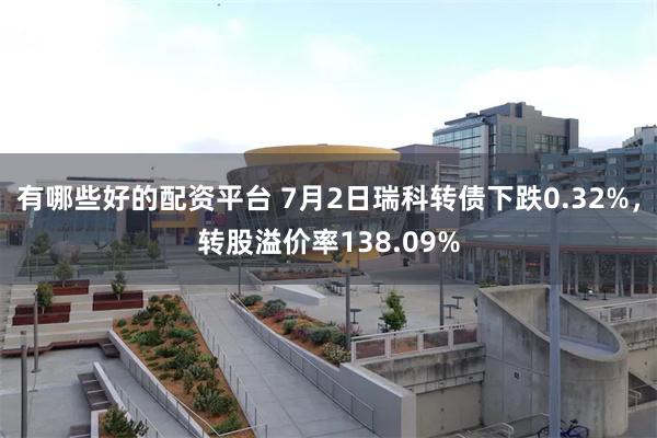 有哪些好的配资平台 7月2日瑞科转债下跌0.32%，转股溢价率138.09%