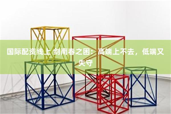 国际配资线上 剑南春之困：高端上不去，低端又失守
