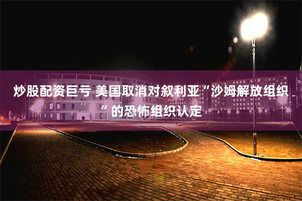 炒股配资巨亏 美国取消对叙利亚“沙姆解放组织”的恐怖组织认定