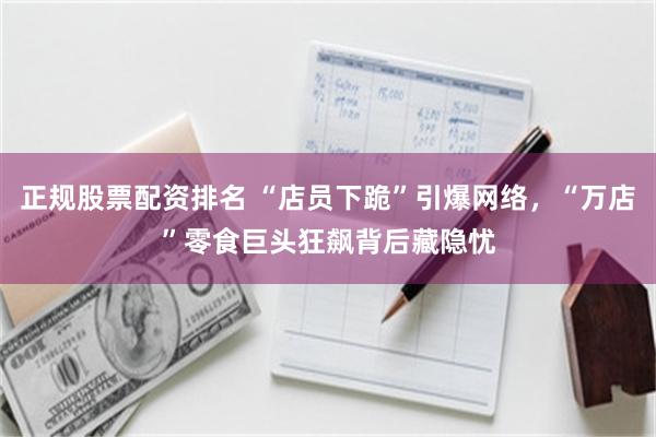 正规股票配资排名 “店员下跪”引爆网络，“万店”零食巨头狂飙背后藏隐忧