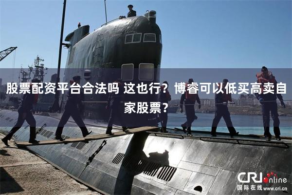 股票配资平台合法吗 这也行？博睿可以低买高卖自家股票？