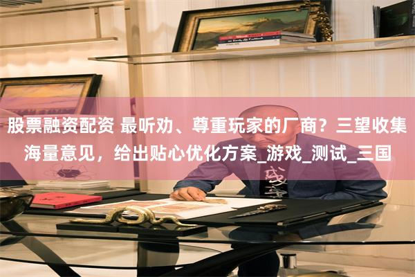 股票融资配资 最听劝、尊重玩家的厂商？三望收集海量意见，给出贴心优化方案_游戏_测试_三国