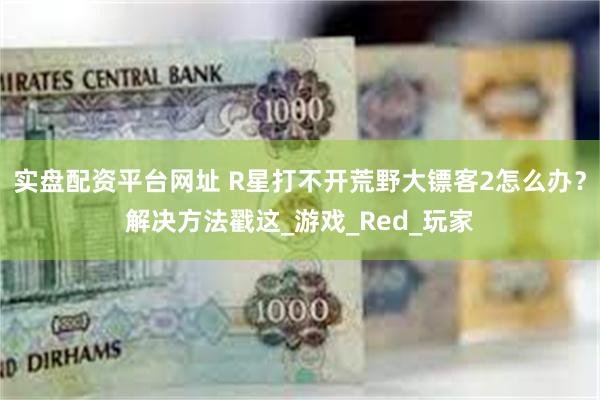 实盘配资平台网址 R星打不开荒野大镖客2怎么办？解决方法戳这_游戏_Red_玩家