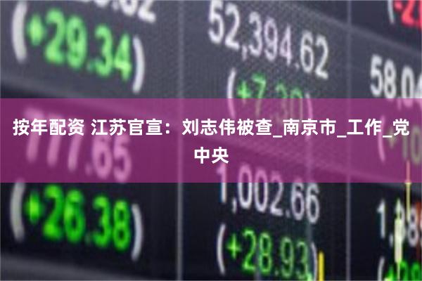 按年配资 江苏官宣：刘志伟被查_南京市_工作_党中央