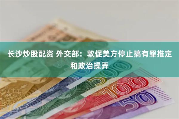 长沙炒股配资 外交部：敦促美方停止搞有罪推定和政治操弄