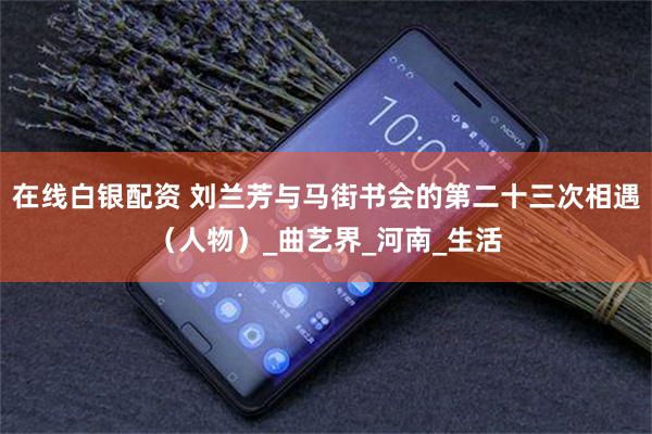 在线白银配资 刘兰芳与马街书会的第二十三次相遇（人物）_曲艺界_河南_生活