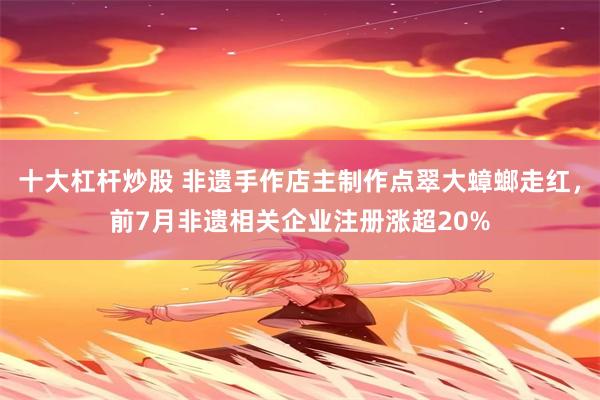 十大杠杆炒股 非遗手作店主制作点翠大蟑螂走红，前7月非遗相关企业注册涨超20%