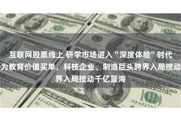 互联网股票线上 研学市场进入“深度体验”时代：家长愿为教育价值买单，科技企业、制造巨头跨界入局搅动千亿蓝海