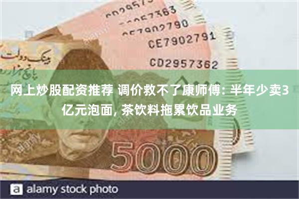 网上炒股配资推荐 调价救不了康师傅: 半年少卖3亿元泡面, 茶饮料拖累饮品业务