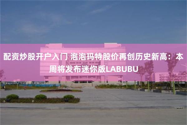 配资炒股开户入门 泡泡玛特股价再创历史新高：本周将发布迷你版LABUBU
