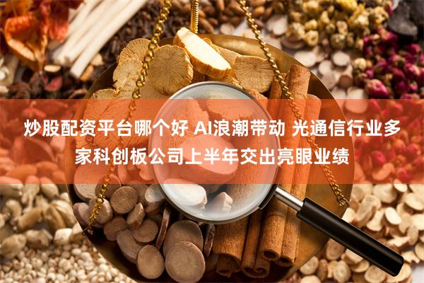 炒股配资平台哪个好 AI浪潮带动 光通信行业多家科创板公司上半年交出亮眼业绩
