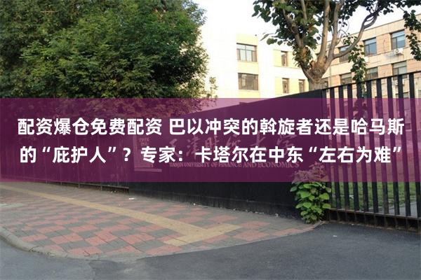 配资爆仓免费配资 巴以冲突的斡旋者还是哈马斯的“庇护人”？专家：卡塔尔在中东“左右为难”