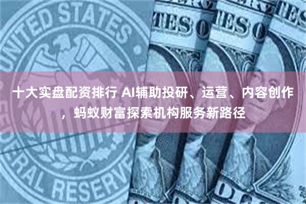 十大实盘配资排行 AI辅助投研、运营、内容创作，蚂蚁财富探索机构服务新路径