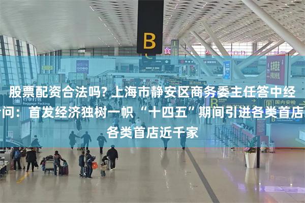 股票配资合法吗? 上海市静安区商务委主任答中经报记者问：首发经济独树一帜 “十四五”期间引进各类首店近千家