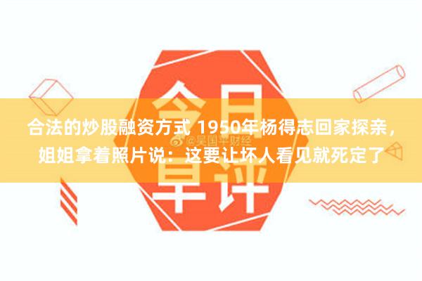合法的炒股融资方式 1950年杨得志回家探亲，姐姐拿着照片说：这要让坏人看见就死定了